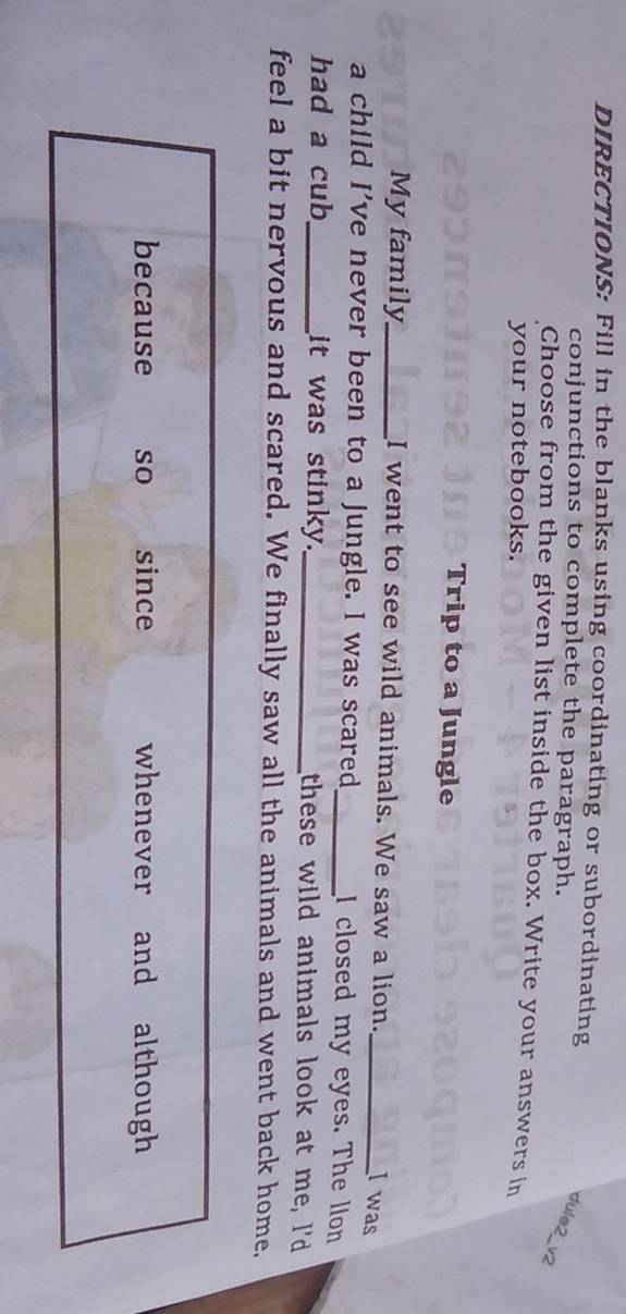 DIRECTIONS: Fill in the blanks using coordinating or subordinating 
conjunctions to complete the paragraph. 
dule2_v2 
Choose from the given list inside the box. Write your answers in 
your notebooks. 
Trip to a Jungle 
My family_ I went to see wild animals. We saw a lion._ 
I was 
a child I’ve never been to a jungle. I was scared_ I closed my eyes. The llon 
had a cub_ it was stinky._ these wild animals look at me, I'd 
feel a bit nervous and scared. We finally saw all the animals and went back home, 
because so since whenever and although