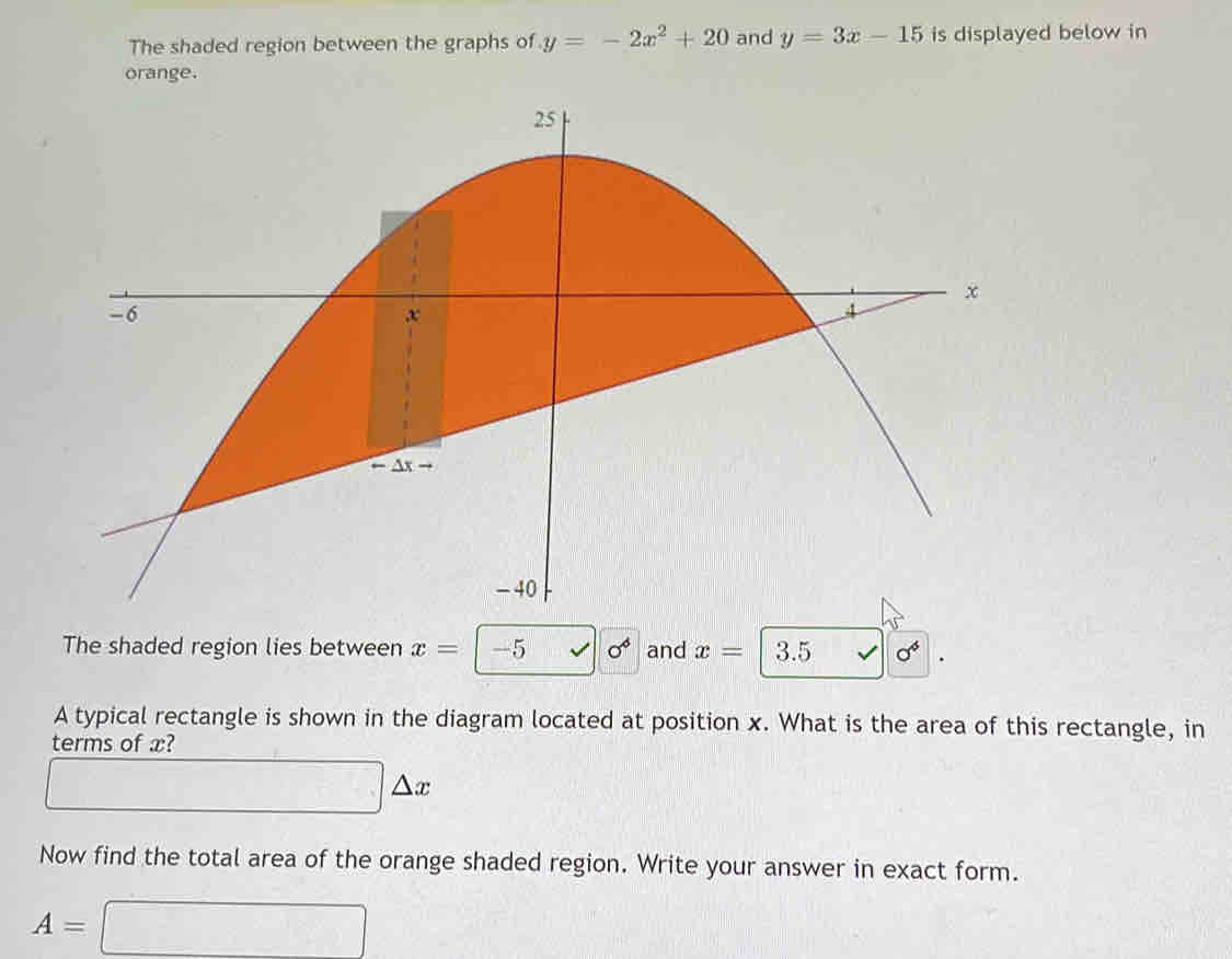 The shaded region between the graphs of y=-2x^2+20 and y=3x-15 is displayed below in 
orange. 
The shaded region lies between x=-5 surd |0^6 and x= 3.5 V sigma^4. 
A typical rectangle is shown in the diagram located at position x. What is the area of this rectangle, in 
terms of x?
□ △ x
Now find the total area of the orange shaded region. Write your answer in exact form.
A=□