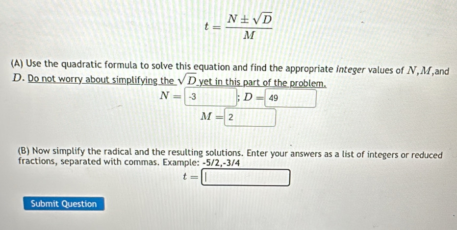 t= N± sqrt(D)/M 
(A) Use the quadratic formula to solve this equation and find the appropriate integer values of N, M,and
D. Do not worry about simplifying the sqrt(D) yet in this part of the problem.
N=-3; D=49
M=2
(B) Now simplify the radical and the resulting solutions. Enter your answers as a list of integers or reduced 
fractions, separated with commas. Example: -5/2, -3/4
t=□
Submit Question