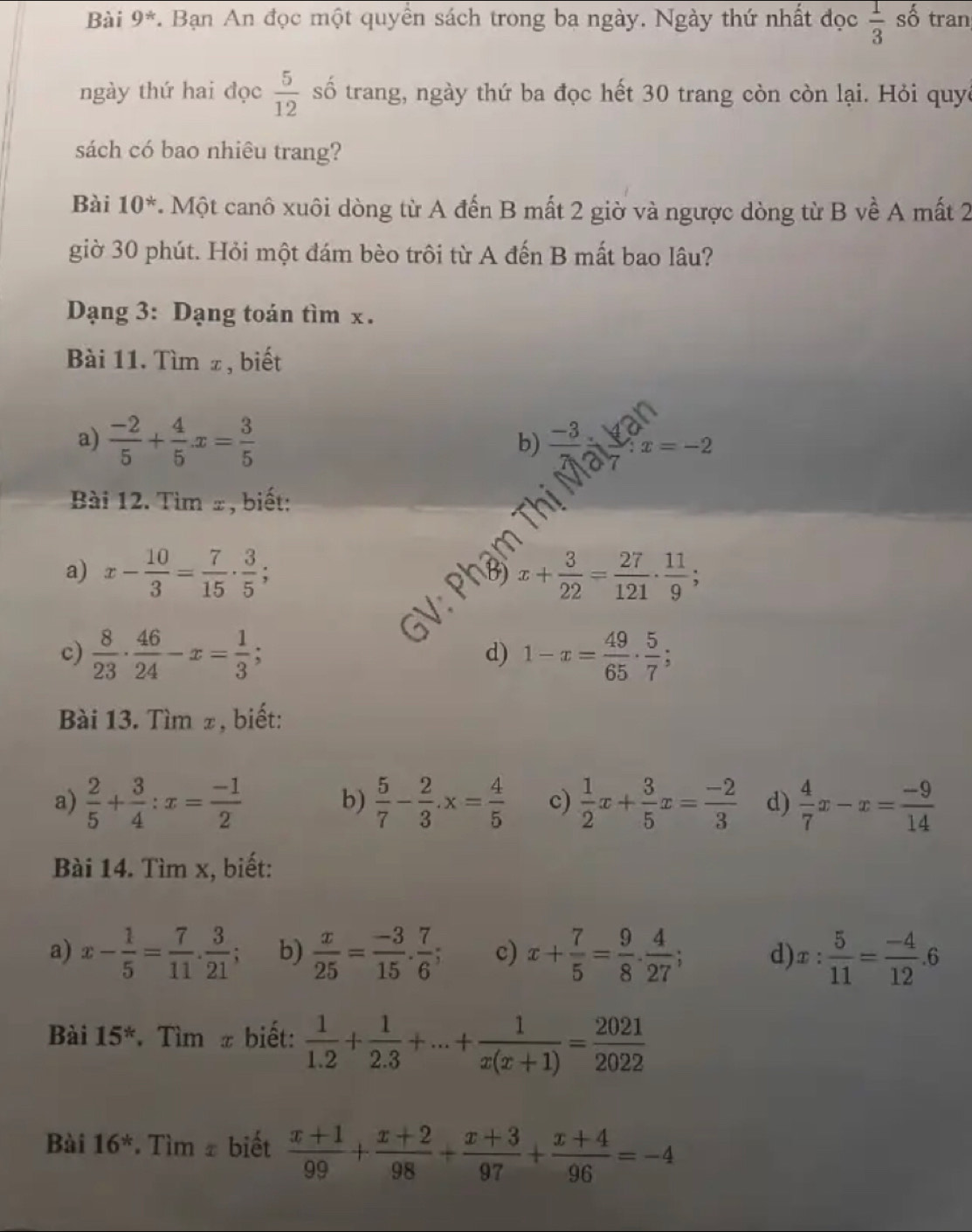 Bài 9^* *. Bạn An đọc một quyền sách trong ba ngày. Ngày thứ nhất đọc  1/3  số tran
ngày thứ hai đọc  5/12  số trang, ngày thứ ba đọc hết 30 trang còn còn lại. Hỏi quyc
sách có bao nhiêu trang?
Bài 10^* * Một canô xuôi dòng từ A đến B mất 2 giờ và ngược dòng từ B về A mất 2
giờ 30 phút. Hỏi một đám bèo trôi từ A đến B mất bao lâu?
Dạng 3: Dạng toán tìm x .
Bài 11. Tìm z, biết
a)  (-2)/5 + 4/5 x= 3/5 
b) -3 x=-2
Bài 12. Tìm ±, biết:
a) x- 10/3 = 7/15 ·  3/5  ,
x+ 3/22 = 27/121 ·  11/9 
c)  8/23 ·  46/24 -x= 1/3 ; 1-x= 49/65 ·  5/7 ;
d)
Bài 13. Tìm ±, biết:
a)  2/5 + 3/4 :x= (-1)/2  b)  5/7 - 2/3 .x= 4/5  c)  1/2 x+ 3/5 x= (-2)/3  d)  4/7 x-x= (-9)/14 
Bài 14. Tìm x, biết:
a) x- 1/5 = 7/11 . 3/21 ; b)  x/25 = (-3)/15 . 7/6 ; c) x+ 7/5 = 9/8 . 4/27 ; d) x: 5/11 = (-4)/12 .6
Bài 15^*. Tìm x biết:  1/1.2 + 1/2.3 +...+ 1/x(x+1) = 2021/2022 
Bài 16^* Tìm ± biết  (x+1)/99 + (x+2)/98 + (x+3)/97 + (x+4)/96 =-4