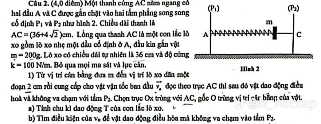 (4,0 điểm) Một thanh cứng AC năm ngang có
hai đầu A và C được gắn chặt vào hai tấm phẳng song son
cố định P_1 và P_2 như hình 2. Chiều dài thanh là
AC=(36+4sqrt(2))cm. Lồng qua thanh AC là một con lắc l
xo gồm lò xo nhẹ một đầu cố định ở A, đầu kia gắn vật
m=200g :. Lò xo có chiều dài tự nhiên là 36 cm và độ cứn
k=100N/m. Bỏ qua mọi ma sát và lực cản.
1) Từ vị trí cân bằng đưa m đến vị trí lò xo dãn mộ
đoạn 2 cm rồi cung cấp cho vật vận tốc ban đầu vector v_·  đọc theo trục AC thì sau đó vật dao động điều
hoà và không va chạm với tẩm P_2. Chọn trục Ox trùng với AC, gốc O trùng vị trí căr bằng của vật.
a) Tính chu kì dao động T của con lắc lò xo.
b) Tìm điều kiện của V_0 đề vật dao động điều hòa mả không va chạm vào tấm P_2.