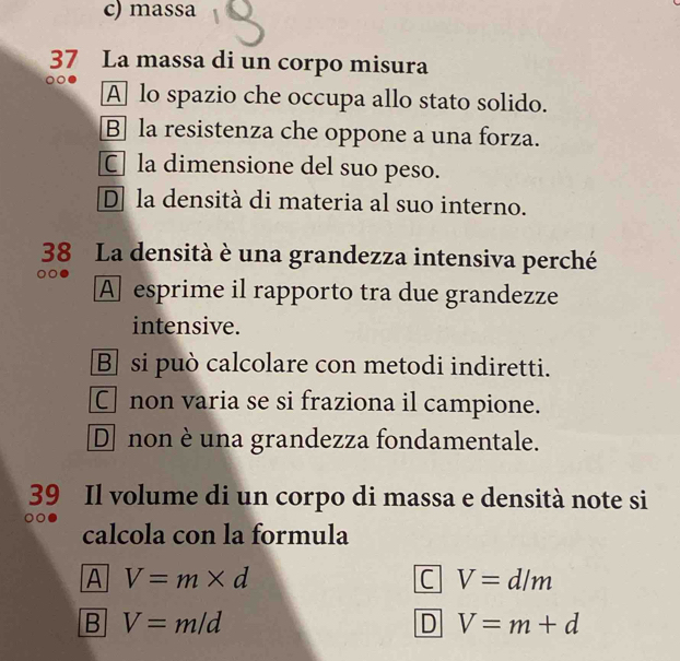 c) massa
37 La massa di un corpo misura
A lo spazio che occupa allo stato solido.
B] la resistenza che oppone a una forza.
C la dimensione del suo peso.
D] la densità di materia al suo interno.
38 La densità è una grandezza intensiva perché
A esprime il rapporto tra due grandezze
intensive.
B si può calcolare con metodi indiretti.
C non varia se si fraziona il campione.
D non è una grandezza fondamentale.
39 Il volume di un corpo di massa e densità note si
calcola con la formula
A V=m* d
C V=d/m
B V=m/d
D V=m+d