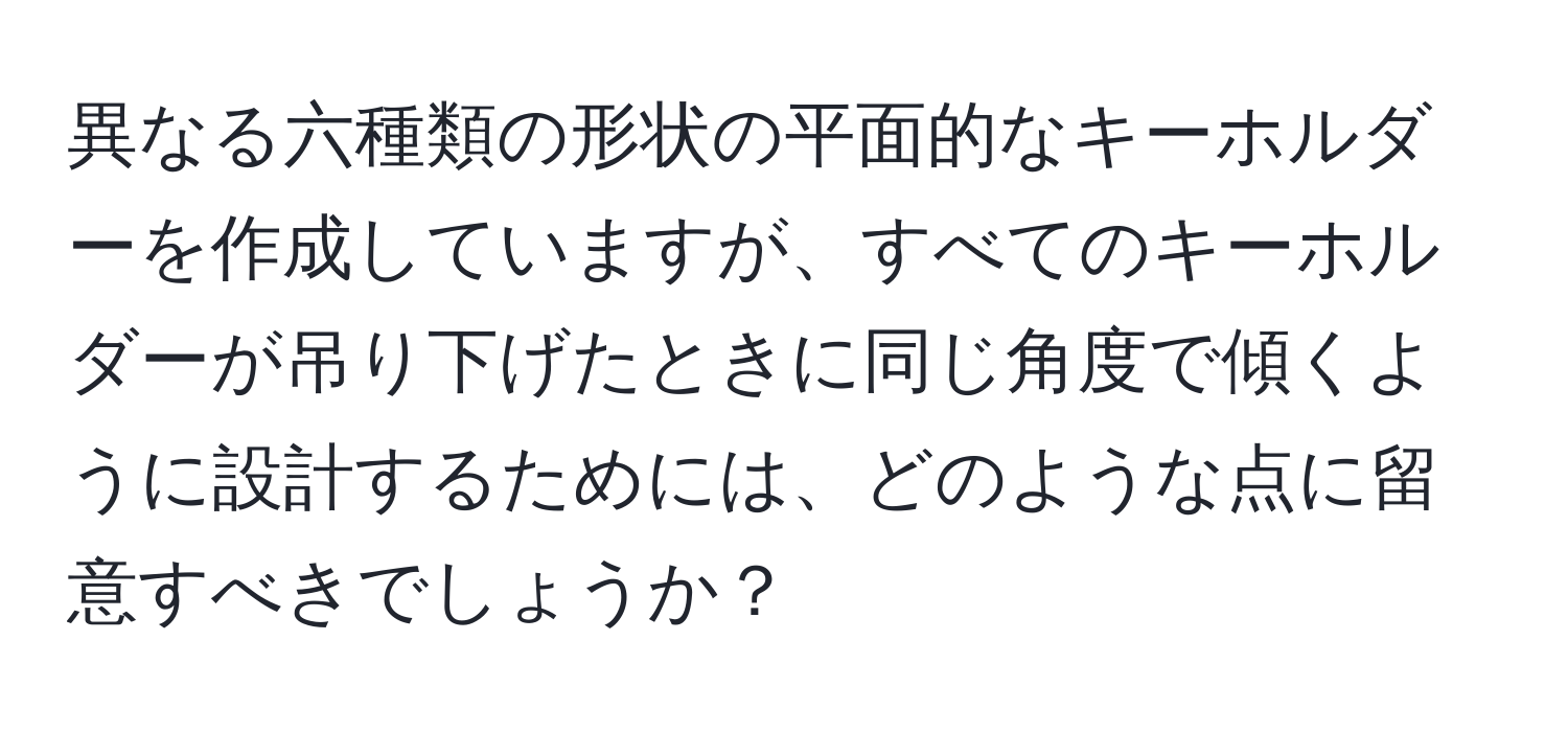 異なる六種類の形状の平面的なキーホルダーを作成していますが、すべてのキーホルダーが吊り下げたときに同じ角度で傾くように設計するためには、どのような点に留意すべきでしょうか？