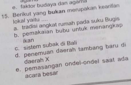 agama
e. faktor budaya dan agama
15. Berikut yang bukan merupakan kearifan
lokal yaitu ....
a. tradisi angkat rumah pada suku Bugis
b. pemakaian bubu untuk menangkap
ikan
c. sistem subak di Bali
d. penemuan daerah tambang baru di
daerah X
e. pemasangan ondel-ondel saat ada
acara besar