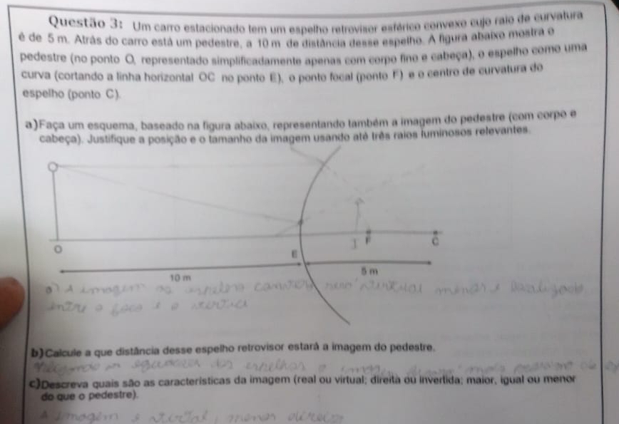Um carro estacionado tem um espelho retrovisor esférico convexo cujo raio de curvatura 
é de 5 m. Atrás do carro está um pedestre, a 10 m de distância desse espelho. A figura abaixo mostra o 
pedestre (no ponto O, representado simplificadamente apenas com corpo fino e cabeça), o espelho como uma 
curva (cortando a linha horizontal OC no ponto E), o ponto focal (ponto F) e o centro de curvatura do 
espelho (ponto C). 
a)Faça um esquema, baseado na figura abaixo, representando também a imagem do pedestre (com corpo e 
cabeça). Justifique a posição e o tamanho da imagem usando até três raios luminosos relevantes 
F c 
ε
10 m 5 m
b)Calcule a que distância desse espelho retrovisor estará a imagem do pedestre. 
c)Descreva quais são as características da imagem (real ou virtual; direita ou invertida; maior, igual ou menor 
do que o pedestre).