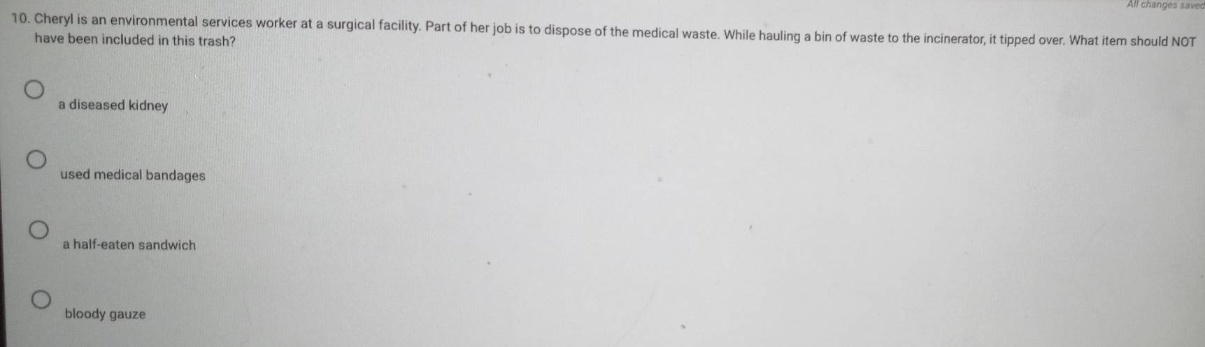 All changes saves
10. Cheryl is an environmental services worker at a surgical facility. Part of her job is to dispose of the medical waste. While hauling a bin of waste to the incinerator, it tipped over. What item should NOT
have been included in this trash?
a diseased kidney
used medical bandages
a half-eaten sandwich
bloody gauze