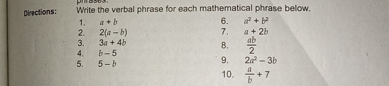 phrases. 
Directions: Write the verbal phrase for each mathematical phrase below. 
1. a+b 6. a^2+b^2
2. 2(a-b) 7. a+2b
3. 3a+4b
8.  ab/2 
4. b-5
5. 5-b
9. 2a^2-3b
10.  a/b +7