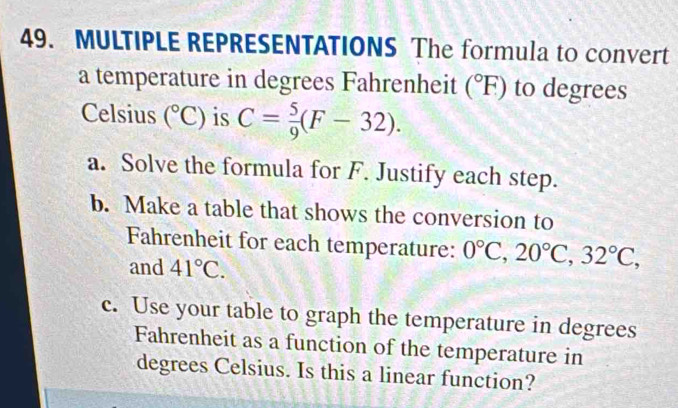 MULTIPLE REPRESENTATIONS The formula to convert 
a temperature in degrees Fahrenheit (^circ F) to degrees 
Celsius (^circ C) is C= 5/9 (F-32). 
a. Solve the formula for F. Justify each step. 
b. Make a table that shows the conversion to 
Fahrenheit for each temperature: 0°C, 20°C, 32°C, 
and 41°C. 
c. Use your table to graph the temperature in degrees 
Fahrenheit as a function of the temperature in 
degrees Celsius. Is this a linear function?