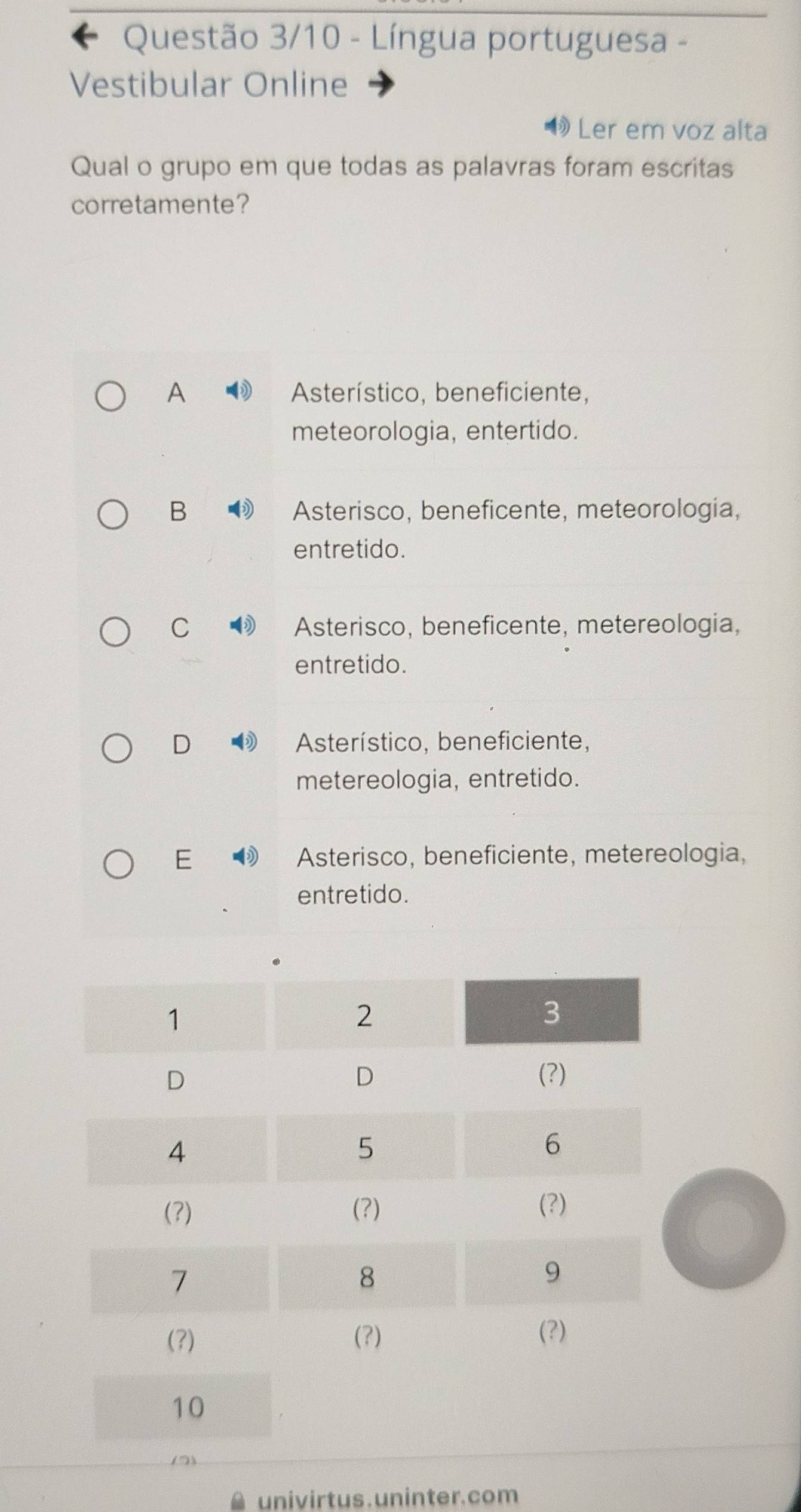 Questão 3/10 - Língua portuguesa -
Vestibular Online
Ler em voz alta
Qual o grupo em que todas as palavras foram escritas
corretamente?
A Asterístico, beneficiente,
meteorologia, entertido.
B Asterisco, beneficente, meteorologia,
entretido.
C Asterisco, beneficente, metereologia,
entretido.
D Asterístico, beneficiente,
metereologia, entretido.
E Asterisco, beneficiente, metereologia,
entretido.
univirtus . uninter. com