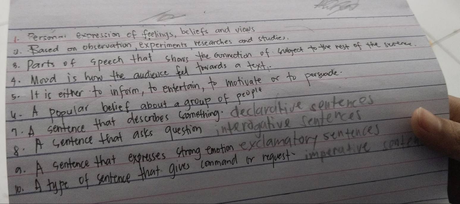 Person- expression of feelings, beliefs and views
8. Based on observation, experiments researches and studies.
3. Parts of speech that shows the connuction of subject to the rest of the sertrent.
4. Movd is how the audievce fel fowards a text.
5. It is either to inform, to entertain, to motivate or to personade.
. A popular belief about a group of people
7. A sentence that describes something. declaralive seatences
8. A sentence that asks question interegative seniences
a. A sentence that expresses strong emotion exclamafory sentences
o. A type of sentence that give command or request imperatve conde