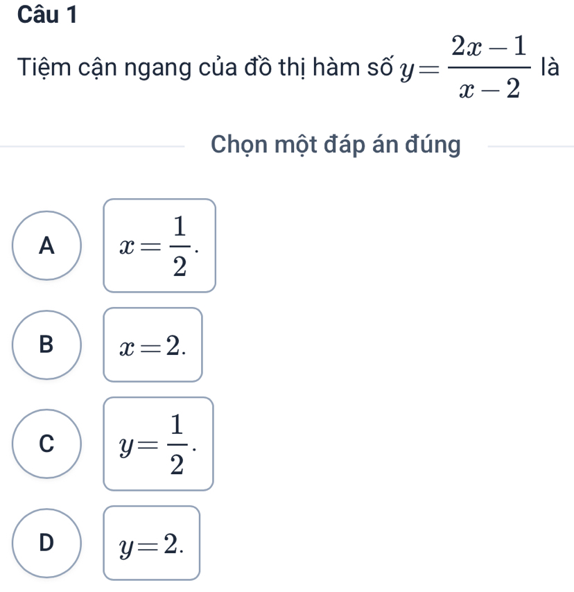 Tiệm cận ngang của đồ thị hàm số y= (2x-1)/x-2  là
Chọn một đáp án đúng
A x= 1/2 .
B x=2.
C y= 1/2 .
D y=2.