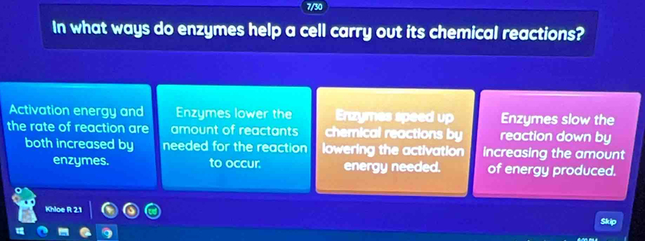 7/30 
In what ways do enzymes help a cell carry out its chemical reactions? 
Activation energy and Enzymes lower the Enzymes speed up Enzymes slow the 
the rate of reaction are amount of reactants chemical reactions by reaction down by 
both increased by needed for the reaction lowering the activation increasing the amount 
enzymes. to occur. energy needed. of energy produced. 
Khloe R 2.1 Skip