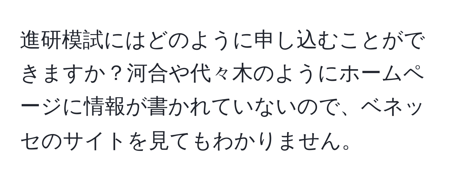 進研模試にはどのように申し込むことができますか？河合や代々木のようにホームページに情報が書かれていないので、ベネッセのサイトを見てもわかりません。