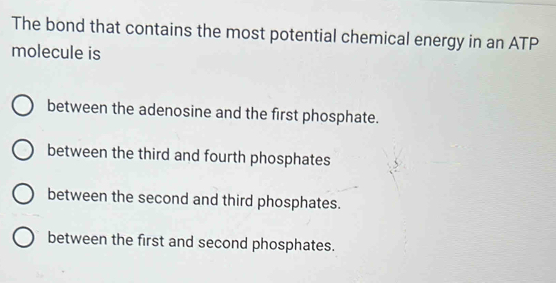 The bond that contains the most potential chemical energy in an ATP
molecule is
between the adenosine and the first phosphate.
between the third and fourth phosphates
between the second and third phosphates.
between the first and second phosphates.