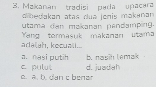 Makanan tradisi pada upacara
dibedakan atas dua jenis makanan
utama dan makanan pendamping.
Yang termasuk makanan utama
adalah, kecuali...
a. nasi putih b. nasih lemak
c. pulut d. juadah
e. a, b, dan c benar