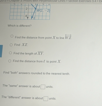 Chapter 3: Proofs with Perpendicular Lines > Section Exercises 3.4>E>
Which is different?
Find the distance from point X to line overleftrightarrow WZ
Find XZ
Find the length of overline XY.
Find the distance froml to point X.
Find ''both'' answers rounded to the nearest tenth.
The "same" answer is about □ units.
The "different" answer is about □ units.