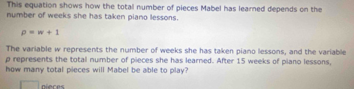 This equation shows how the total number of pieces Mabel has learned depends on the 
number of weeks she has taken piano lessons.
rho =w+1
The variable w represents the number of weeks she has taken piano lessons, and the variable
p represents the total number of pieces she has learned. After 15 weeks of piano lessons, 
how many total pieces will Mabel be able to play? 
nieres