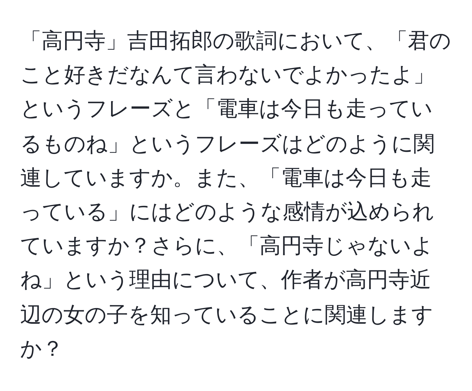 「高円寺」吉田拓郎の歌詞において、「君のこと好きだなんて言わないでよかったよ」というフレーズと「電車は今日も走っているものね」というフレーズはどのように関連していますか。また、「電車は今日も走っている」にはどのような感情が込められていますか？さらに、「高円寺じゃないよね」という理由について、作者が高円寺近辺の女の子を知っていることに関連しますか？