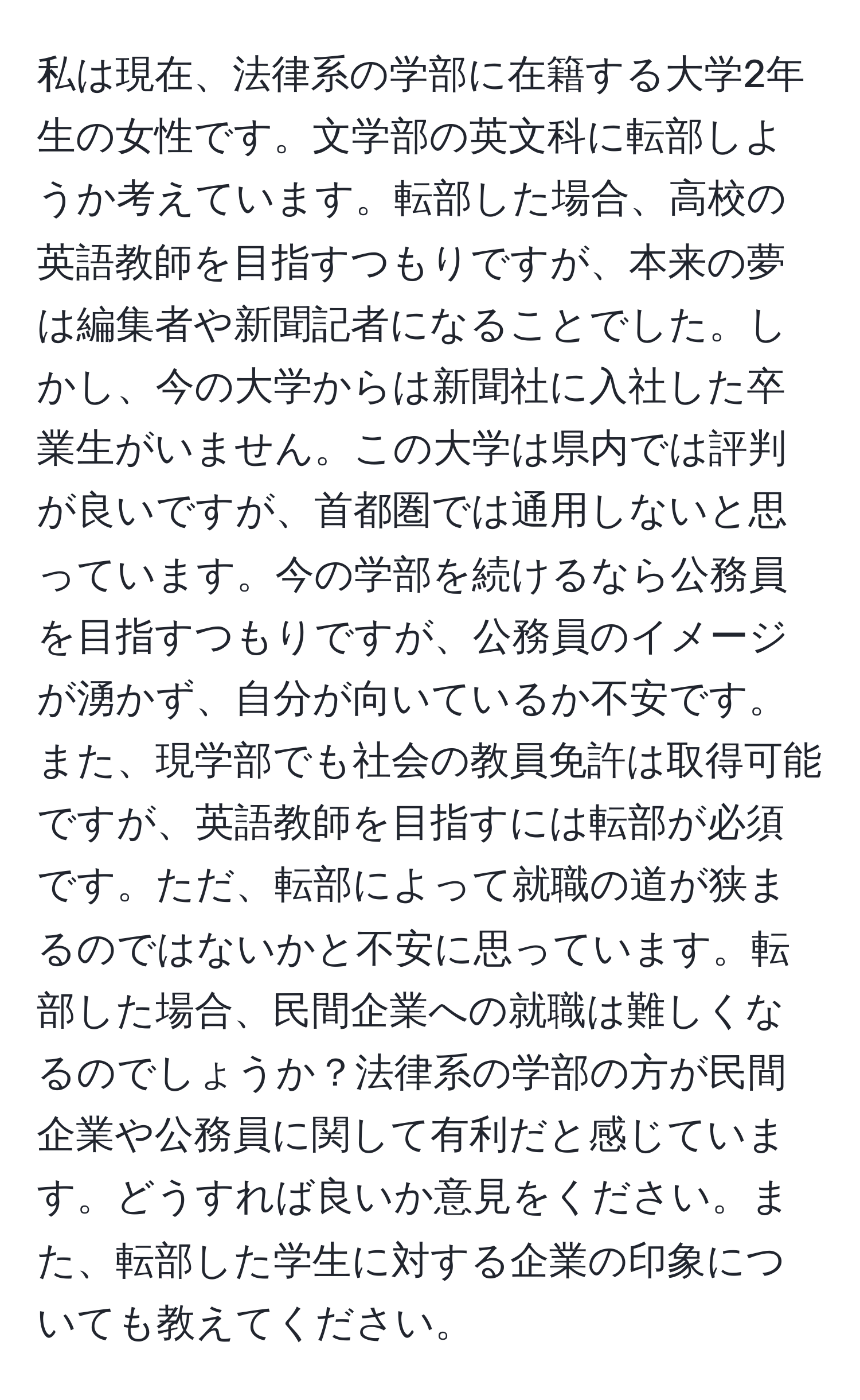 私は現在、法律系の学部に在籍する大学2年生の女性です。文学部の英文科に転部しようか考えています。転部した場合、高校の英語教師を目指すつもりですが、本来の夢は編集者や新聞記者になることでした。しかし、今の大学からは新聞社に入社した卒業生がいません。この大学は県内では評判が良いですが、首都圏では通用しないと思っています。今の学部を続けるなら公務員を目指すつもりですが、公務員のイメージが湧かず、自分が向いているか不安です。また、現学部でも社会の教員免許は取得可能ですが、英語教師を目指すには転部が必須です。ただ、転部によって就職の道が狭まるのではないかと不安に思っています。転部した場合、民間企業への就職は難しくなるのでしょうか？法律系の学部の方が民間企業や公務員に関して有利だと感じています。どうすれば良いか意見をください。また、転部した学生に対する企業の印象についても教えてください。