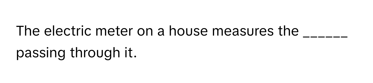 The electric meter on a house measures the ______ passing through it.