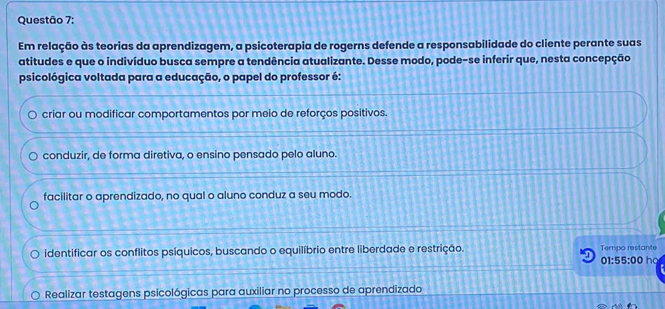 Em relação às teorias da aprendizagem, a psicoterapia de rogerns defende a responsabilidade do cliente perante suas
atitudes e que o indivíduo busca sempre a tendência atualizante. Desse modo, pode-se inferir que, nesta concepção
psicológica voltada para a educação, o papel do professor é:
criar ou modificar comportamentos por meio de reforços positivos.
conduzir, de forma diretiva, o ensino pensado pelo aluno.
facilitar o aprendizado, no qual o aluno conduz a seu modo.
identificar os conflitos psíquicos, buscando o equilíbrio entre liberdade e restrição. Tempo restante
01:55:00 ha
Realizar testagens psicológicas para auxiliar no processo de aprendizado