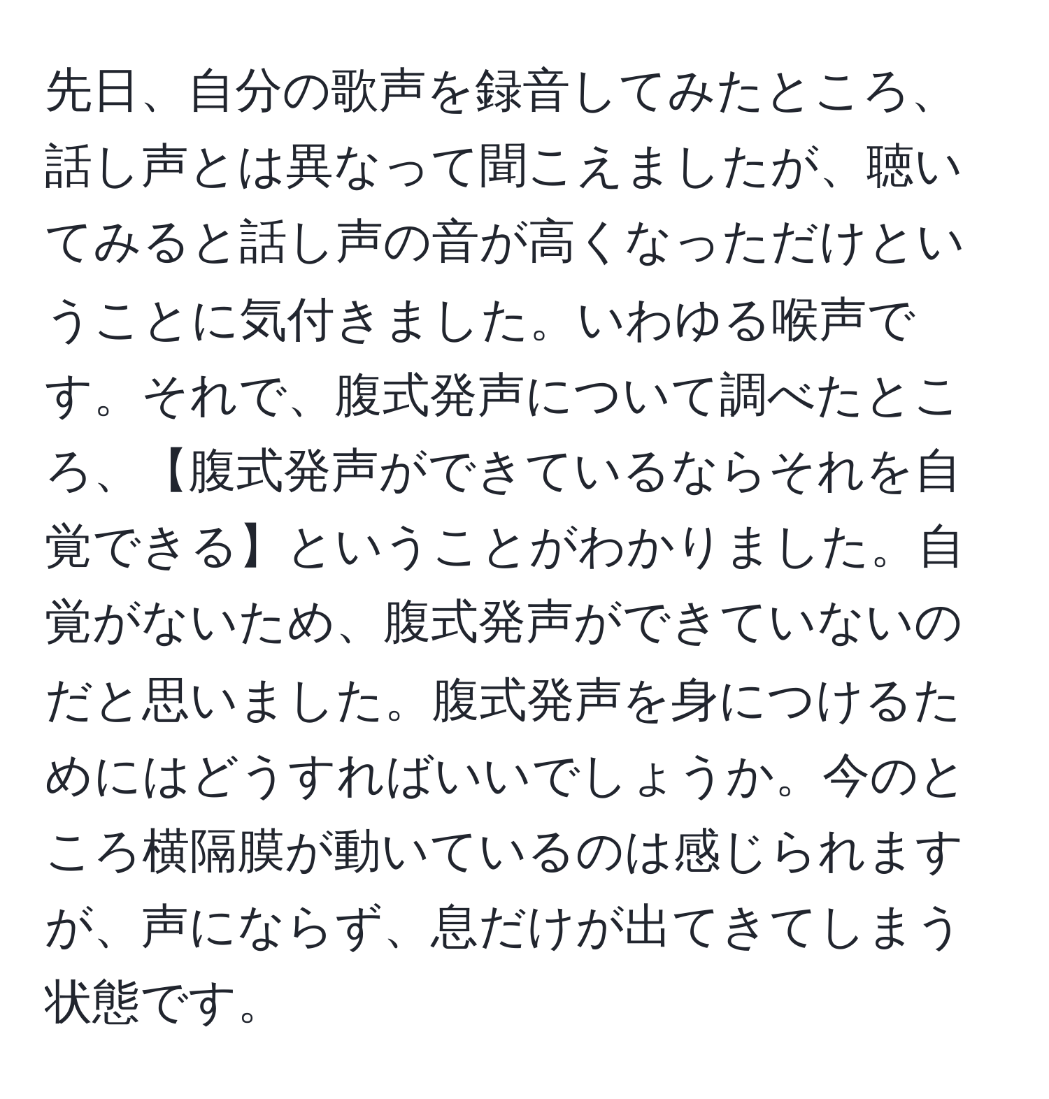 先日、自分の歌声を録音してみたところ、話し声とは異なって聞こえましたが、聴いてみると話し声の音が高くなっただけということに気付きました。いわゆる喉声です。それで、腹式発声について調べたところ、【腹式発声ができているならそれを自覚できる】ということがわかりました。自覚がないため、腹式発声ができていないのだと思いました。腹式発声を身につけるためにはどうすればいいでしょうか。今のところ横隔膜が動いているのは感じられますが、声にならず、息だけが出てきてしまう状態です。