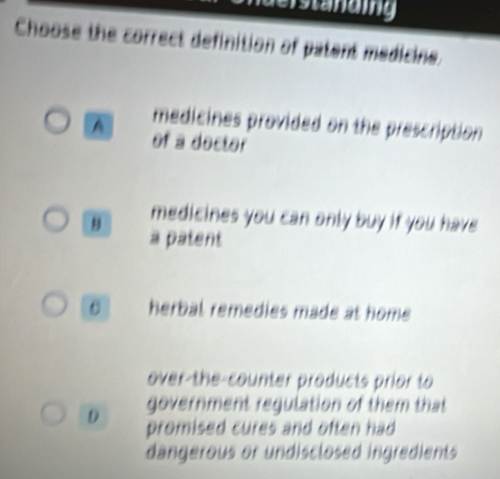 standing
Choose the correct definition of patent medicine.
medicines provided on the prescription
A of a doctor
medicines you can only buy if you have 
a patent
0 herbal remedies made at home .
over-the-counter products prior to
government regulation of them that
D promised cures and often had 
dangerous or undisclosed ingredients