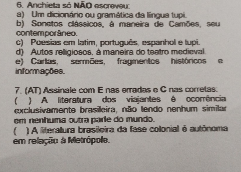 Anchieta só NÃO escreveu:
a) Um dicionário ou gramática da língua tupi.
b) Sonetos clássicos, à maneira de Camões, seu
contemporâneo.
c) Poesias em latim, português, espanhol e tupi.
d) Autos religiosos, à maneira do teatro medieval.
e) Cartas, sermões, fragmentos históricos e
informações.
7. (AT) Assinale com E nas erradas e C nas corretas:
 ) A literatura dos viajantes é ocorrência
exclusivamente brasileira, não tendo nenhum similar
em nenhuma outra parte do mundo.
( ) A literatura brasileira da fase colonial é autônoma
em relação à Metrópole.