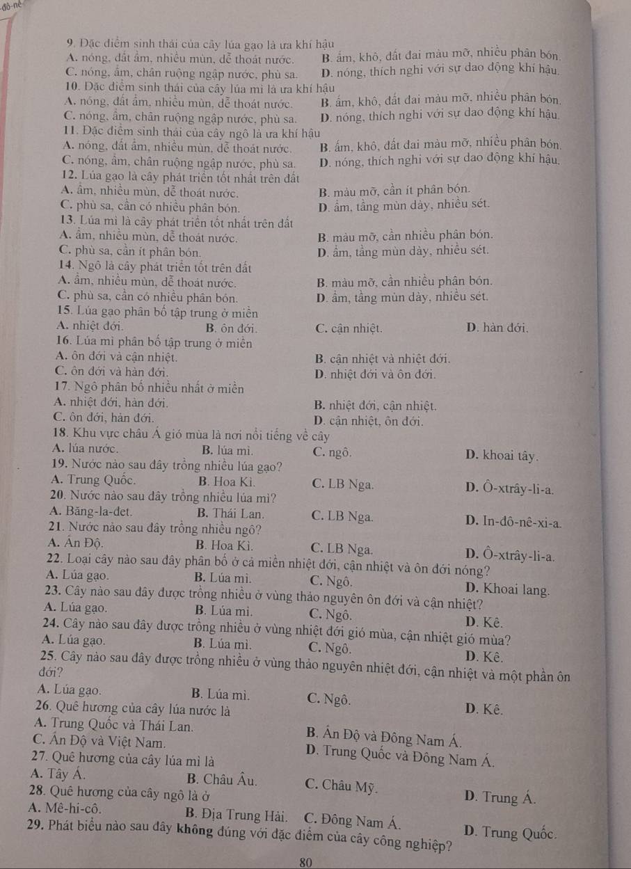 đô-né
9. Đặc điểm sinh thái của cây lúa gạo là ưa khí hậu
A. nóng, dất ẩm, nhiều mùn, dễ thoát nước. B. ẩm, khô, đất đai màu mỡ, nhiễu phân bón
C. nóng, ẩm, chân ruộng ngập nước, phù sa. D. nóng, thích nghi với sự dao động khí hậu.
10. Đặc điểm sinh thái của cây lúa mì là ưa khí hậu
A. nóng, đất ẩm, nhiều mùn, đễ thoát nước. B. ấm, khô, đất đai màu mỡ, nhiều phân bón,
C. nóng, âm, chân ruộng ngập nước, phù sa. D. nóng, thích nghi với sự dao động khí hậu
11. Đặc điểm sinh thái của cây ngô là ưa khí hậu
A. nóng, đất ẩm, nhiều mùn, đễ thoát nước. B. ấm, khô, đất đai màu mỡ, nhiều phân bón,
C. nóng, âm, chân ruộng ngập nước, phù sa. D. nóng, thích nghi với sự dao động khí hậu,
12. Lúa gạo là cây phát triển tốt nhất trên đất
A. âm, nhiều mùn, dễ thoát nước, B. màu mỡ, cần ít phân bón.
C. phù sa, cần có nhiều phân bón. D. ẩm, tầng mùn dày, nhiều sét.
13. Lúa mì là cây phát triển tốt nhất trên đất
A. ẩm, nhiều mùn, dễ thoát nước. B. màu mỡ, cần nhiều phân bón.
C. phù sa, cần ít phân bón. D. ẩm, tầng mùn dày, nhiều sét.
14. Ngô là cây phát triển tốt trên đất
A. ẩm, nhiều mùn, dễ thoát nước. B. màu mỡ, cần nhiều phân bón.
C. phù sa, cần có nhiều phân bón. D. ẩm, tầng mùn dày, nhiều sét.
15. Lúa gạo phân bố tập trung ở miền
A. nhiệt đới. B. ôn đới. C. cận nhiệt. D. hàn đới.
16. Lúa mì phân bố tập trung ở miền
A. ôn đới và cận nhiệt. B. cận nhiệt và nhiệt đới.
C. ôn đới và hàn đới. D. nhiệt đới và ôn đới.
17. Ngô phân bố nhiều nhất ở miền
A. nhiệt đới, hàn đới. B. nhiệt đới, cận nhiệt.
C. ôn đới, hàn đới. D. cận nhiệt, ôn đới.
18. Khu vực châu Á gió mùa là nơi nổi tiếng về cây
A. lúa nước. B. lúa mì. C. ngô. D. khoai tây.
19. Nước nào sau đây trồng nhiều lúa gạo?
A. Trung Quốc. B. Hoa Kì. C. LB Nga. D. Ô-xtrây-li-a.
20. Nước nào sau dây trồng nhiều lúa mì?
A. Băng-la-det. B. Thái Lan. C. LB Nga. D. In-dô-nê-xi-a.
21. Nước nào sau đây trồng nhiều ngô?
A. Ấn Độ. B. Hoa Kì. C. LB Nga. D. Ô-xtrây-li-a.
22. Loại cây nào sau đây phân bố ở cả miền nhiệt đới, cận nhiệt và ôn đới nóng?
A. Lúa gạo. B. Lúa mì. C. Ngô. D. Khoai lang.
23. Cây nào sau dây được trồng nhiều ở vùng thảo nguyên ôn đới và cận nhiệt?
A. Lúa gạo. B. Lúa mi. C. Ngô. D. Kê.
24. Cây nào sau đây được trồng nhiều ở vùng nhiệt đới gió mùa, cận nhiệt gió mùa?
A. Lúa gạo. B. Lúa mì. C. Ngô. D. Kê.
25. Cây nào sau đây được trồng nhiều ở vùng thảo nguyên nhiệt đới, cận nhiệt và một phần ôn
đới?
A. Lúa gạo. B. Lúa mì. C. Ngô. D. Kê.
26. Quê hương của cây lúa nước là
A. Trung Quốc và Thái Lan. B. Ấn Độ và Đông Nam Á.
C. Ấn Độ và Việt Nam. D. Trung Quốc và Đông Nam Á.
27. Quê hương của cây lúa mì là
A. Tây Á. B. Châu Âu. C. Châu Mỹ.
28. Quê hương của cây ngô là ở D. Trung Á.
A. Mê-hi-cô. B. Địa Trung Hải.  C. Đông Nam Á.
29. Phát biểu nào sau đây không đúng với đặc điểm của cây công nghiệp? D. Trung Quốc.
80