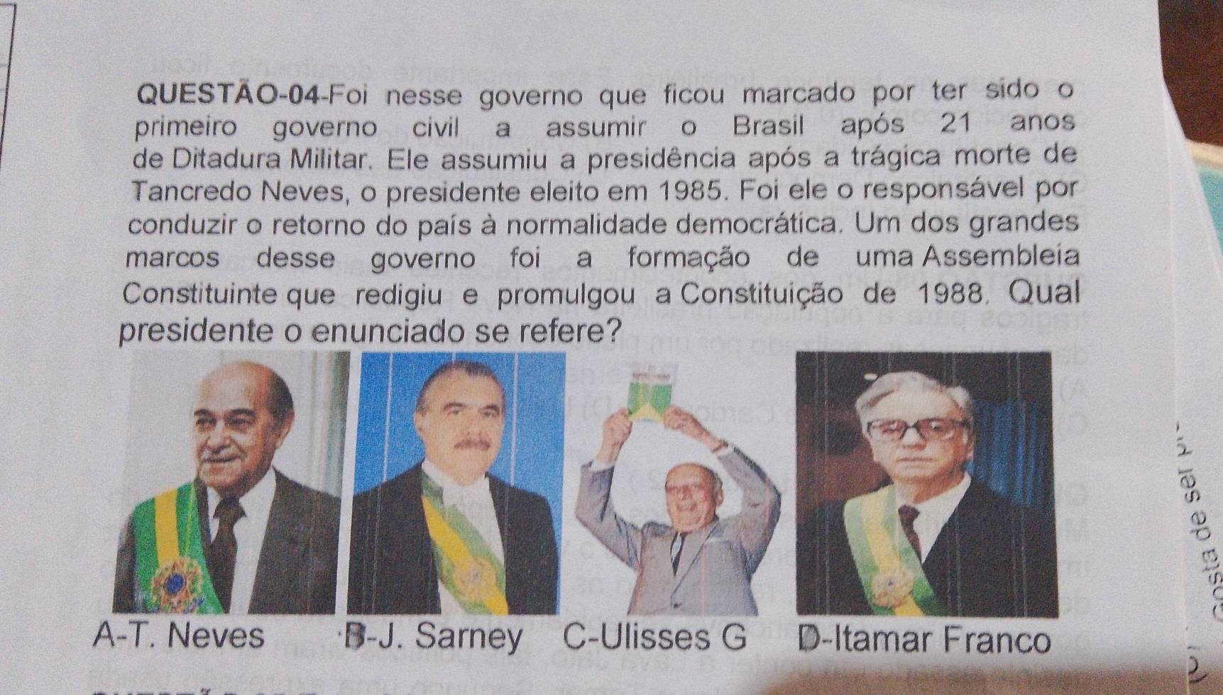 QUESTÃO-04-Foi nesse governo que ficou marcado por ter sido o
primeiro governo civil a assumir o Brasil após 21 anos
de Ditadura Militar. Ele assumiu a presidência após a trágica morte de
Tancredo Neves, o presidente eleito em 1985. Foi ele o responsável por
conduzir o retorno do país à normalidade democrática. Um dos grandes
marcos desse governo foi a formação de uma Assembleia
Constituinte que redigiu e promulgou a Constituição de 1988, Qual
presidente o enunciado se refere?
A-T. Neves B-J. Sarney C-Ulisses G D-Itamar Franco