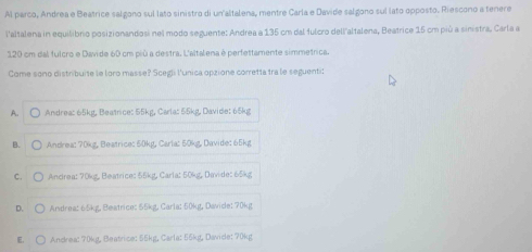 Al parco, Andrea e Beatrice salgono sul lato sinistro di un altalena, mentre Carla e Davide salgono sul lato opposto. Riescono a tenere
l'altalena in equilibrio posizionandosi nel modo seguente: Andrea a 135 cm dal fulcro dell'altalena, Beatrice 15 cm più a sinistra. Carla a
120 cm dal fulcro e Davide 60 cm più a destra. L'altalena é perfettamente simmetnica
Come sono distribuite le loro masse? Scegli l'unica opzione corretta tra le seguenti:
A. Andrea: 65kg, Beatrice: 55kg, Carla: 55kg, Davide: 65kg
B. Andrea: 70kg, Beatrice: 50kg, Carla: 50kg, Davide: 65kg
C. Ancirea: 70kg, Beatrice: 55kg, Carla: 50kg, Davide: 65kg
D. C Andrea: 65kg, Beatrice: 55kg, Carla: 50kg, Davide: 70kg
E. Andrea: 70kg, Beatrice: 55kg, Carla: 56kg, Davice: 70kg