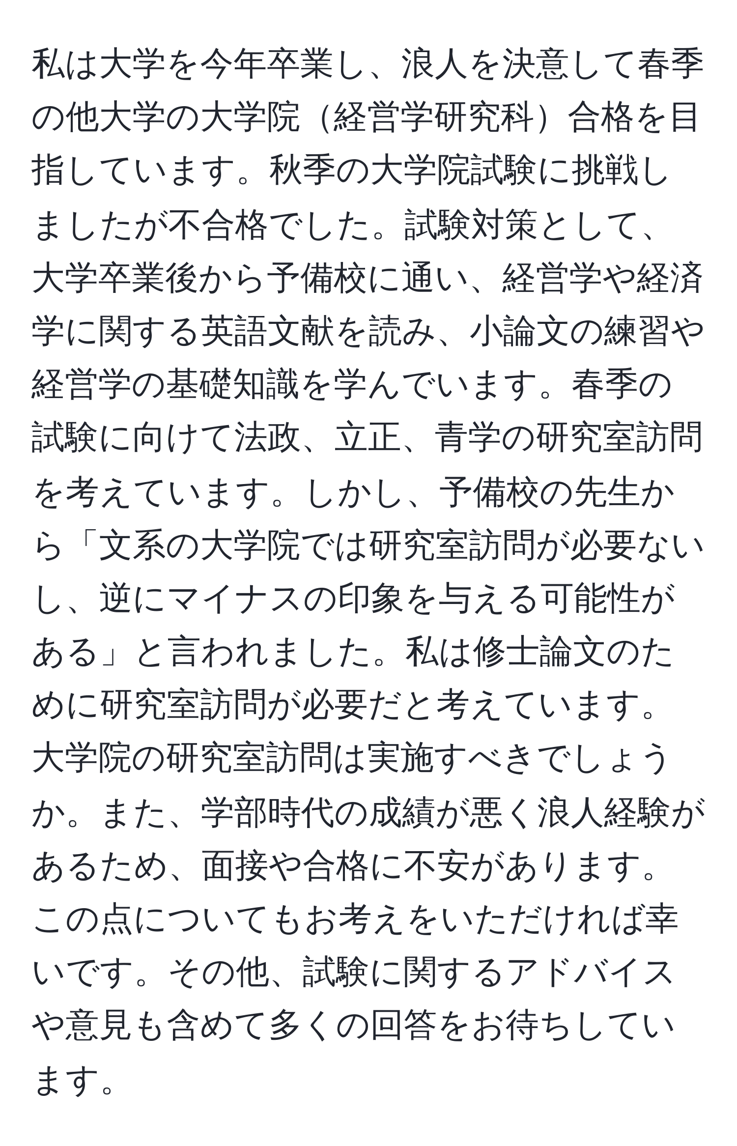 私は大学を今年卒業し、浪人を決意して春季の他大学の大学院経営学研究科合格を目指しています。秋季の大学院試験に挑戦しましたが不合格でした。試験対策として、大学卒業後から予備校に通い、経営学や経済学に関する英語文献を読み、小論文の練習や経営学の基礎知識を学んでいます。春季の試験に向けて法政、立正、青学の研究室訪問を考えています。しかし、予備校の先生から「文系の大学院では研究室訪問が必要ないし、逆にマイナスの印象を与える可能性がある」と言われました。私は修士論文のために研究室訪問が必要だと考えています。大学院の研究室訪問は実施すべきでしょうか。また、学部時代の成績が悪く浪人経験があるため、面接や合格に不安があります。この点についてもお考えをいただければ幸いです。その他、試験に関するアドバイスや意見も含めて多くの回答をお待ちしています。