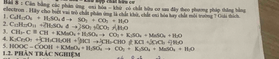 khữ hợp chất hữu cơ 
Bài 8 : Cân bằng các phản ứng oxi hóa - khử có chất hữu cơ sau đây theo phương pháp thăng bằng 
electron . Hãy cho biết vai trò chất phản ứng là chất khử, chất oxi hóa hay chất môi trường ? Giải thích. 
1. 
2. C_6H_12O_6+H_2SO_4dto SO_2+CO_2+H_2O
3. C_12H_22O_11+7H_2SO _4dto SO_2+I+CO_2CO_2+surd H_2O
CH_3-Cequiv CH+KMnO_4+H_2SO_4to CO_2+K_2SO_4+MnSO_4+H_2O
4. K_2Cr_2O_7+cH_3CH_2OH+_9to ACHClto _2^(+CH_3)-CHO_6^(+KCl+_3^0CrCl_3)+_2O
5. HOOC-COOH+KMnO_4+H_2SO_4to CO_2+K_2SO_4+MnSO_4+H_2O
1.2. PHÀN TRÁC NGHIỆM 
D. C