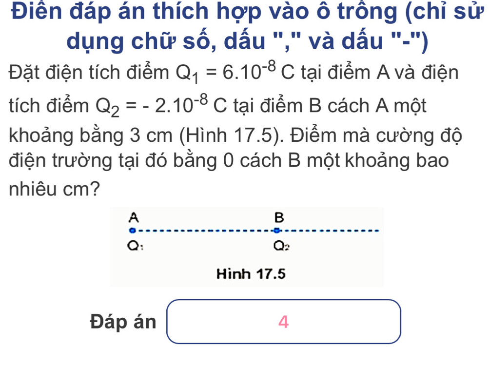 Điền đáp án thích hợp vào ô trông (chỉ sử 
dụng chữ số, dấu "," và dấu "-") 
Đặt điện tích điểm Q_1=6.10^(-8)C tại điểm A và điện 
tích điểm Q_2=-2.10^(-8)C tại điểm B cách A một 
khoảng bằng 3 cm (Hình 17.5). Điểm mà cường độ 
điện trường tại đó bằng 0 cách B một khoảng bao 
nhiêu cm?
A
B
Q :
Q_2
Hình 17.5
Đáp án 4