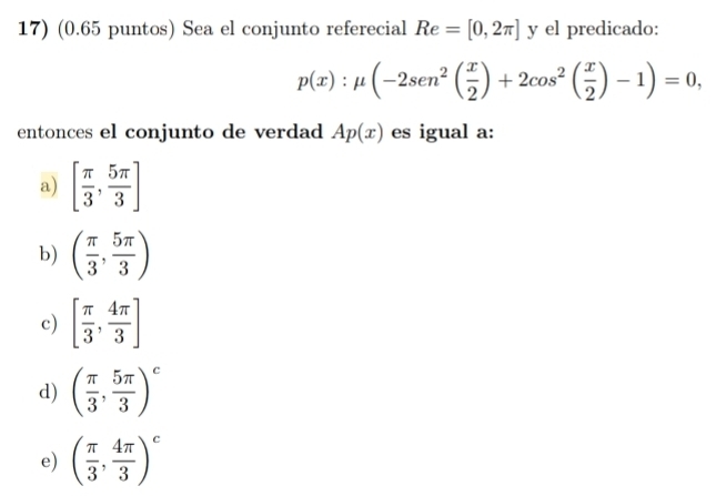 (0.65 puntos) Sea el conjunto referecial Re=[0,2π ] y el predicado:
p(x):mu (-2sen^2( x/2 )+2cos^2( x/2 )-1)=0, 
entonces el conjunto de verdad Ap(x) es igual a:
a) [ π /3 , 5π /3 ]
b) ( π /3 , 5π /3 )
c) [ π /3 , 4π /3 ]
d) ( π /3 , 5π /3 )^c
e) ( π /3 , 4π /3 )^c