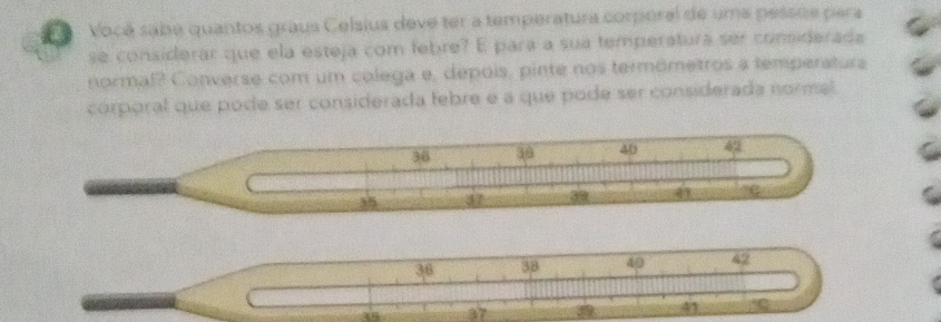 Vocé sabe quantos graus Celsius deve ter a temperatura corperal de uma pessoe para 
se considerar que ela esteja com febre? E para a sua temperatura ser considerade 
normal? Converse com um colega e, depois, pinte nos termômetros a temperatura 
corporal que pode ser considerada febre e a que pode ser considerada normal.
36 30 40 49
35 37 3 41
36 38 40 42
18 37 41