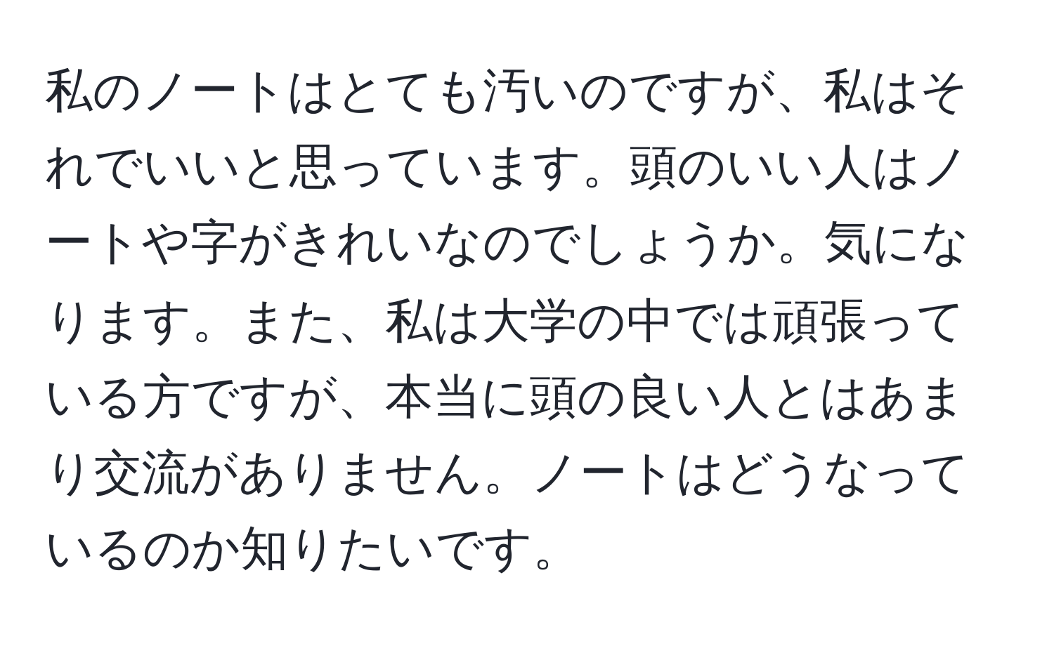 私のノートはとても汚いのですが、私はそれでいいと思っています。頭のいい人はノートや字がきれいなのでしょうか。気になります。また、私は大学の中では頑張っている方ですが、本当に頭の良い人とはあまり交流がありません。ノートはどうなっているのか知りたいです。