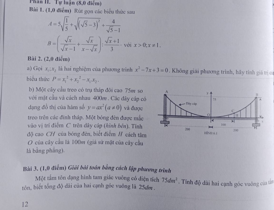 Phân II. Tự luận (8,0 điểm) 
Bài 1. (1,0 điểm) Rút gọn các biểu thức sau
A=5sqrt(frac 1)5+sqrt((sqrt 5)-3)^2+ 4/sqrt(5)-1 
B=( sqrt(x)/sqrt(x)-1 + sqrt(x)/x-sqrt(x) ): (sqrt(x)+1)/3  · với x>0; x!= 1. 
Bài 2. (2,0 điểm) 
a) Gọi x_1; x_2 là hai nghiệm của phương trình x^2-7x+3=0. Không giải phương trình, hãy tính giá trị cử 
biểu thức P=x_1^(2+x_2^2-x_1).x_2. 
b) Một cây cầu treo có trụ tháp đôi cao 75m so 
với mặt cầu và cách nhau 400m. Các dây cáp có 
dạng đồ thị của hàm số y=ax^2(a!= 0) và được 
treo trên các đỉnh tháp. Một bóng đèn được mắc 
vào vị trí điểm C trên dây cáp (hình bên). Tính 
độ cao CH của bóng đèn, biết điểm H cách tâm 
O của cây cầu là 100m (giả sử mặt của cây cầu 
là bằng phẳng). 
Bài 3. (1,0 điểm) Giải bài toán bằng cách lập phương trình 
Một tấm tôn dạng hình tam giác vuông có diện tích 75dm^2. Tính độ dài hai cạnh góc vuông của tấm 
tôn, biết tổng độ dài của hai cạnh góc vuông là 25dm. 
12