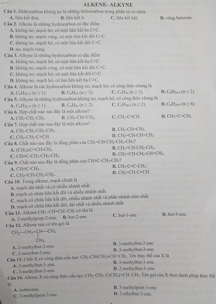 ALKENE- ALKYNE
Câu 1. Hidrocarbon không no là những hidrocarbon trong phân tử có chứa
A. liên kết đơn. B. liên kết σ. C. liên kết bội. D. vòng benzene.
Câu 2. Alkene là những hydrocarbon có đặc điểm
A. không no, mạch hở, có một liên kết ba Cequiv C.
B. không no, mạch vòng, có một liên kết đôi C=C.
C. không no, mạch hở, có một liên kết đôi C=C.
D. no, mạch vòng.
Câu 3. Alkyne là những hydrocarbon có đặc điểm
A. không no, mạch hở, có một liên kết ba Cequiv C.
B. không no, mạch vòng, có một liên kết đôi C=C.
C. không no, mạch hở, có một liên kết đôi C=C.
D. không no, mạch hờ, có hai liên kết ba Cequiv C.
Câu 4. Alkene là các hydrocarbon không no, mạch hở, có công thức chung là
A. C_nH_2n+2(n≥ 1). B. C_nH_2n(n≥ 2). C. C_nH_2n(n≥ 3). D. C_nH_2n-2(n≥ 2).
Câu 5. Alkyne là những hydrocarbon không no, mạch hở, cỏ công thức chung là
A. C_nH_2n+2(n≥ 1). B. C_nH_2n(n≥ 2). C. C_nH_2n-2(n≥ 2). D. C_nH_2n-6(n≥ 6).
Câu 6. Hợp chất nào sau đây là một alkene?
A. CH_3-CH_2-CH_3. B. CH_3-CH=CH_2. C. CH_3-Cequiv CH. D. CH_2=C=CH_2.
Câu 7. Hợp chất nào sau đây là một alkyne?
A. CH_3-CH_2-CH_2-CH_3. B. CH_3-CH=CH_2.
C. CH_3-CH_2-Cequiv CH.
D. CH_2=CH-CH=CH_2.
Câu 8. Chất nào sau đây là đồng phân của CH_2=CH-CH_2-CH_2-CH_3
A. (CH_3)_2C=CH-CH_3.
B. CH_2=CH-CH_2-CH_3.
C. CHequiv C-CH_2-CH_2-CH_3. D. CH_2=CH-CH_2-CH=CH_2.
Câu 9. Chất nào sau đây là đồng phân của CHequiv C-CH_2-CH_3
A. CHequiv C-CH_3.
B. CH_3-Cequiv C-CH_3.
C. CH_2=CH-CH_2-CH_3.
D. CH_2=CH-Cequiv CH.
Câu 10. Trong alkene, mạch chính là
A. mạch dài nhất và có nhiều nhánh nhất.
B. mạch có chứa liên kết đôi và nhiều nhánh nhất.
C. mạch có chứa liên kết đôi, nhiều nhánh nhất và phân nhánh sớm nhất.
D. mạch có chứa liên kết đôi, dài nhất và nhiều nhánh nhất.
Câu 11. Alkene CH_3-CH=CH-CH_3 có tên là D. but-3-ene.
A. 2-methylprop-2-ene. B. but-2-ene. C. but-1-ene.
Câu 12. Alkene sau có tên gọi là
CH_3-CH_2=CH-CH_3
CH_3
A. 2-methylbut-2-ene. B. 3-methylbut-2-ene.
C. 2-metybut-3-ene. D. 3-methylbut-3-ene.
Câu 13. Chất X có công thức cấu tạo: CH_3-CH(CH_3)-CH=CH_2. Tên thay thể của X là
A. 3-methylbut-1-yne.
B. 3-methylbut-1-ene.
C. 2-methylbut-3-ene. D. 2-methylbut-3-yne.
Câu 14. Alkene X có công thức cầu tạo: ( CH_3-CH_2-C(CH_3) )=C H-CH 3. Tên gọi của X theo danh pháp thay thể
là
A. isohexane. B. 3-methylpent-3-ene.
C. 3-methylpent-2-ene. D. 2-ethylbut-2-ene.