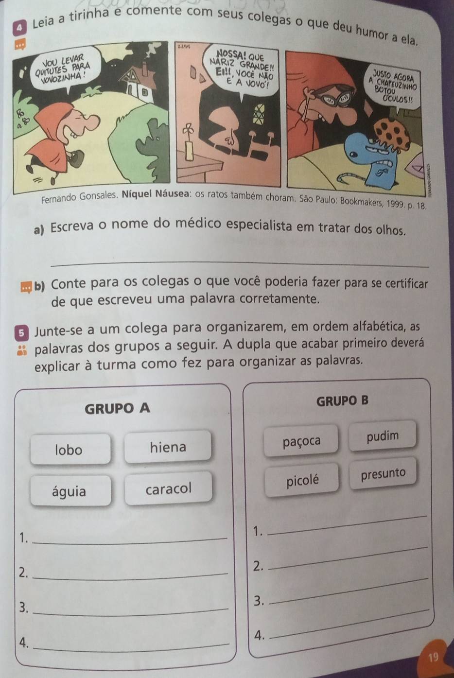 Leia a tirinha e comente com seus colegas o que deu hu 
Fernando Gonsales. Níquel Náusea: os ratos também choram. São Paulo: Bookmakers, 1999. p. 18, 
a) Escreva o nome do médico especialista em tratar dos olhos. 
_ 
b) Conte para os colegas o que você poderia fazer para se certificar 
de que escreveu uma palavra corretamente. 
3 Junte-se a um colega para organizarem, em ordem alfabética, as 
palavras dos grupos a seguir. A dupla que acabar primeiro deverá 
explicar à turma como fez para organizar as palavras. 
GRUPO A GRUPO B 
lobo hiena paçoca pudim 
águia caracol picolé presunto 
1._ 
1. 
_ 
_ 
2._ 
2. 
_ 
3._ 
3. 
4._ 
4. 
_ 
19