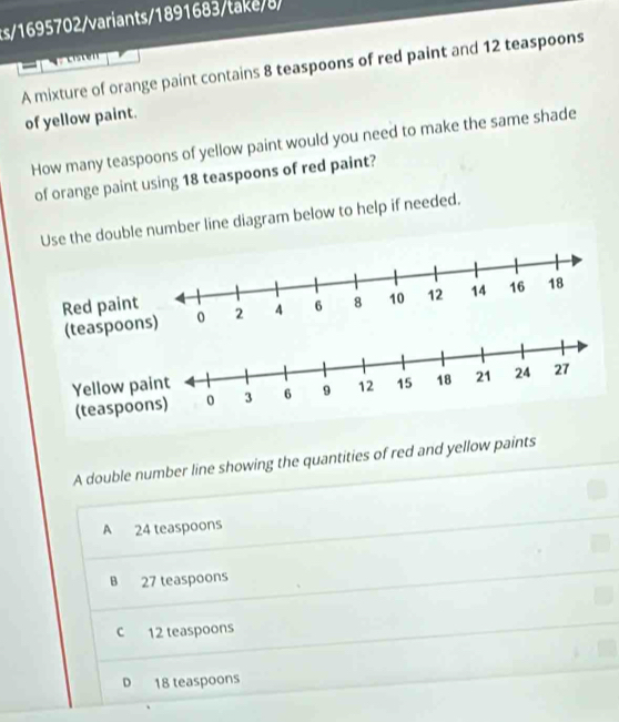 s/1695702/variants/1891683/take/8/
A mixture of orange paint contains 8 teaspoons of red paint and 12 teaspoons
of yellow paint.
How many teaspoons of yellow paint would you need to make the same shade
of orange paint using 18 teaspoons of red paint?
Use the double number line diagram below to help if needed.
spoons)
A double number line showing the quantities of red and yellow paints
A 24 teaspoons
B 27 teaspoons
c 12 teaspoons
D 18 teaspoons