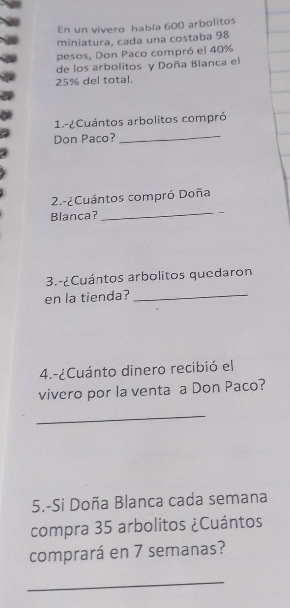 En un vivero había 600 arbolitos 
miniatura, cada una costaba 98
pesos, Don Paco compró el 40%
de los arbolitos y Doña Blanca el
25% del total. 
1.-¿Cuántos arbolitos compró 
Don Paco? 
_ 
_ 
2.-¿Cuántos compró Doña 
Blanca? 
3.-¿Cuántos arbolitos quedaron 
en la tienda?_ 
4.-¿Cuánto dinero recibió el 
vivero por la venta a Don Paco? 
_ 
5.-Si Doña Blanca cada semana 
compra 35 arbolitos ¿Cuántos 
comprará en 7 semanas? 
_