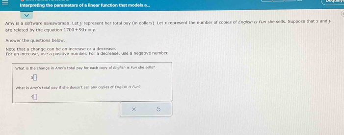 Interpreting the parameters of a linear function that models a... 
Amy is a software saleswoman. Let y represent her total pay (in dollars). Let x represent the number of copies of English is Fun she sells. Suppose that x and y
are related by the equation 1700+90x=y. 
Answer the questions below 
Note that a change can be an increase or a decrease. 
For an increase, use a positive number. For a decrease, use a negative number. 
What is the change in Amy's total pay for each copy of English is Fun she sells? 
What is Amy's total pay if she doesn't sell any coples of English is Fun? 
$ 
×