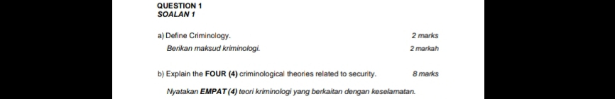 QUE STION 1 
SOALAN 1 
a) Define Criminology. 2 marks 
Berikan maksud kriminologi. 2 markah 
b) Explain the FOUR (4) criminological theories related to security. 8 marks 
Nyatakan EMPAT (4) teori kriminologi yang berkaitan dengan keselamatan.