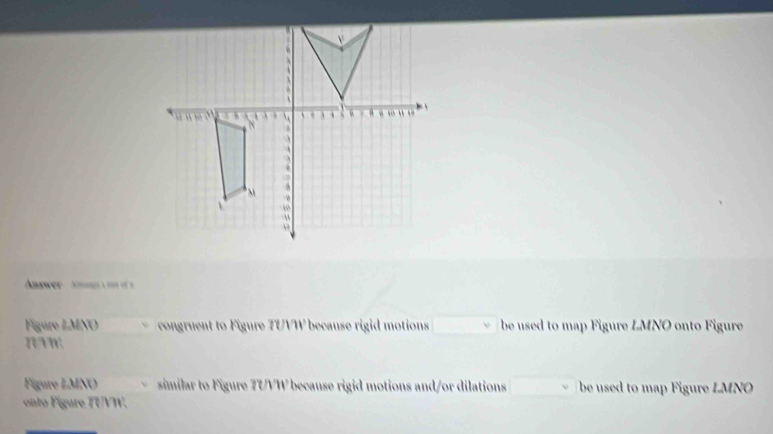 Answer Amagss oos of a 
Figure LMNO congruent to Figure TUVW because rigid motions be used to map Figure LMNO onto Figure 
n 
Figure LMNO similar to Figure 7UVW because rigid motions and/or dilations be used to map Figure LMNO
onto Figure TUVW.