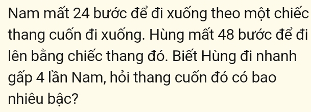 Nam mất 24 bước để đi xuống theo một chiếc 
thang cuốn đi xuống. Hùng mất 48 bước để đi 
lên bằng chiếc thang đó. Biết Hùng đi nhanh 
gấp 4 lần Nam, hỏi thang cuốn đó có bao 
nhiêu bậc?