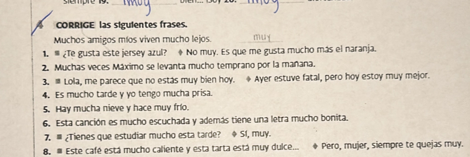 sempre 19._ 
_ 
A CORRIGE las siguientes frases. 
Muchos amigos míos viven mucho lejos. 
1. ¿Te gusta este jersey azul? No muy. Es que me gusta mucho más el naranja. 
2. Muchas veces Máximo se levanta mucho temprano por la mañana. 
3. ≡ Lola, me parece que no estás muy bien hoy. Ayer estuve fatal, pero hoy estoy muy mejor. 
4. Es mucho tarde y yo tengo mucha prisa. 
5. Hay mucha nieve y hace muy frío. 
6. Esta canción es mucho escuchada y además tiene una letra mucho bonita. 
7. ¿Tienes que estudiar mucho esta tarde? ◆ S1, muy. 
8. Este café está mucho caliente y esta tarta está muy dulce... Pero, mujer, siempre te quejas muy.