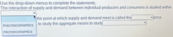 Use the drop-down menus to complete the statements. 
The interaction of supply and demand between individual producers and consumers is studied within 
the point at which supply and demand meet is called the □ price. 
macroeconomics to study the aggregate means to study □ 
microeconomics