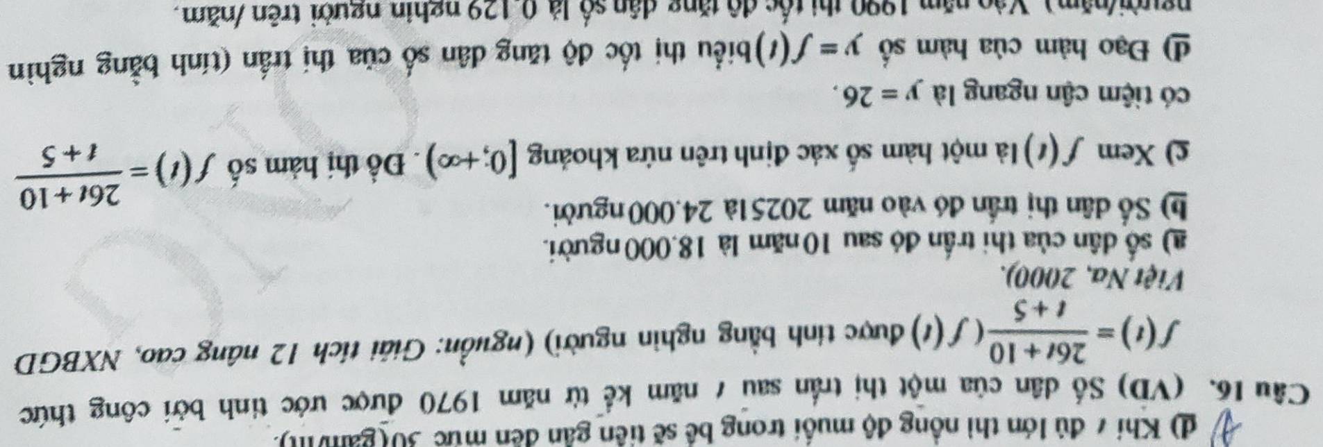 d) Khí 7 đủ lớn thì nồng độ muối trong bề sẽ tiên gần đến mức 30 (gami).
Câu 16. (VD) Số dân của một thị trấn sau 7 năm kể từ năm 1970 được ước tinh bởi công thức
f(t)= (26t+10)/t+5 (f(t) được tính bằng nghìn người) (nguồn: Giải tích 12 nâng cao, NXBGD
Việt Na, 2000).
) số dân của thi trấn đó sau 10 năm là 18,000 người.
h) Số dân thị trấn đó vào năm 20251à 24.000 người.
c) Xem f(t) là một hàm số xác định trên nứa khoảng [0;+∈fty ). Đồ thị hàm số f(t)= (26t+10)/t+5 
có tiệm cận ngang là y=26. 
4 Đạo hàm của hàm số y=f(t) biểu thị tốc độ tăng dân số của thị trấn (tính bằng nghìn
người/năm). Vào năm 1990 thị tốc độ tăng dân số là 0.129 nghin người trên /năm.