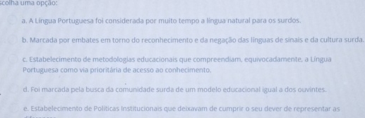 scolha uma opção:
a. A Língua Portuguesa foi considerada por muito tempo a língua natural para os surdos.
b. Marcada por embates em torno do reconhecimento e da negação das línguas de sinais e da cultura surda.
c. Estabelecimento de metodologias educacionais que compreendiam, equivocadamente, a Língua
Portuguesa como via prioritária de acesso ao conhecimento.
d. Foi marcada pela busca da comunidade surda de um modelo educacional igual a dos ouvintes.
e. Estabelecimento de Políticas Institucionais que deixavam de cumprir o seu dever de representar as